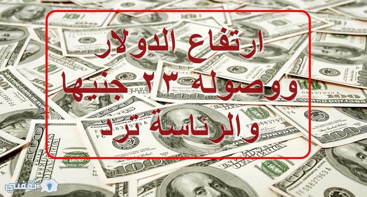 ارتفاع الدولار ووصوله 23 جنيها والرئاسة ترد